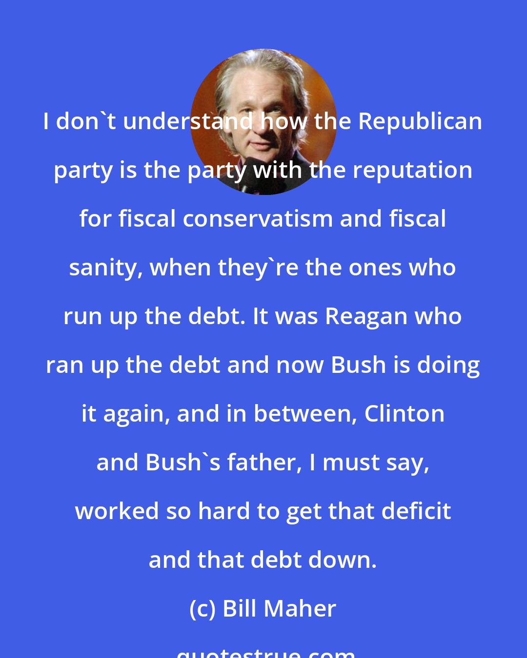 Bill Maher: I don't understand how the Republican party is the party with the reputation for fiscal conservatism and fiscal sanity, when they're the ones who run up the debt. It was Reagan who ran up the debt and now Bush is doing it again, and in between, Clinton and Bush's father, I must say, worked so hard to get that deficit and that debt down.