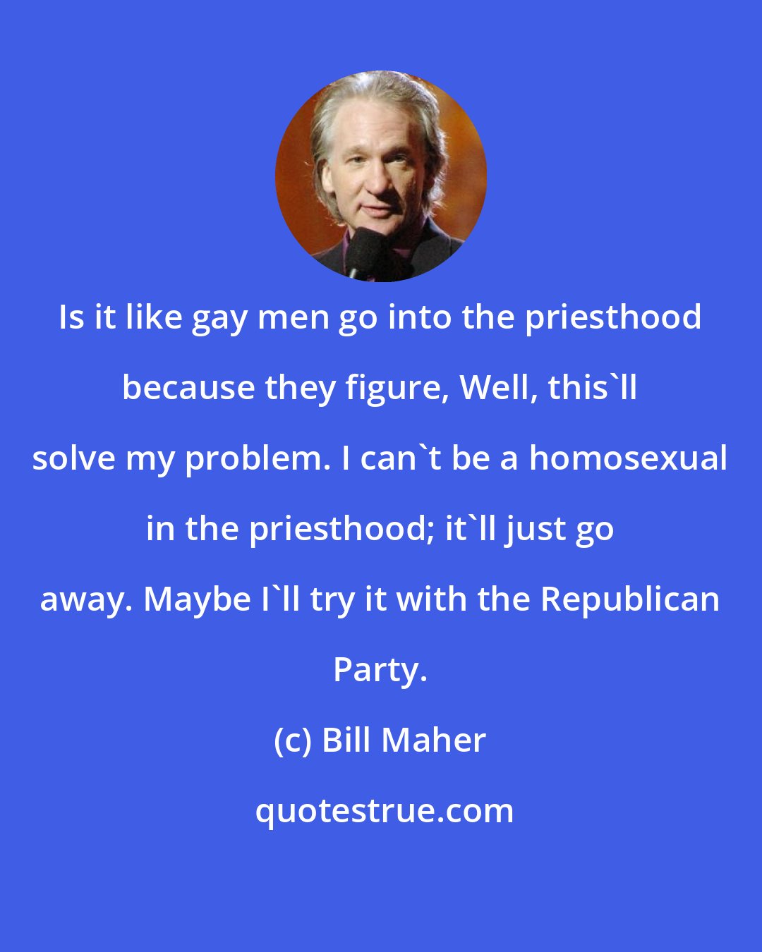 Bill Maher: Is it like gay men go into the priesthood because they figure, Well, this'll solve my problem. I can't be a homosexual in the priesthood; it'll just go away. Maybe I'll try it with the Republican Party.