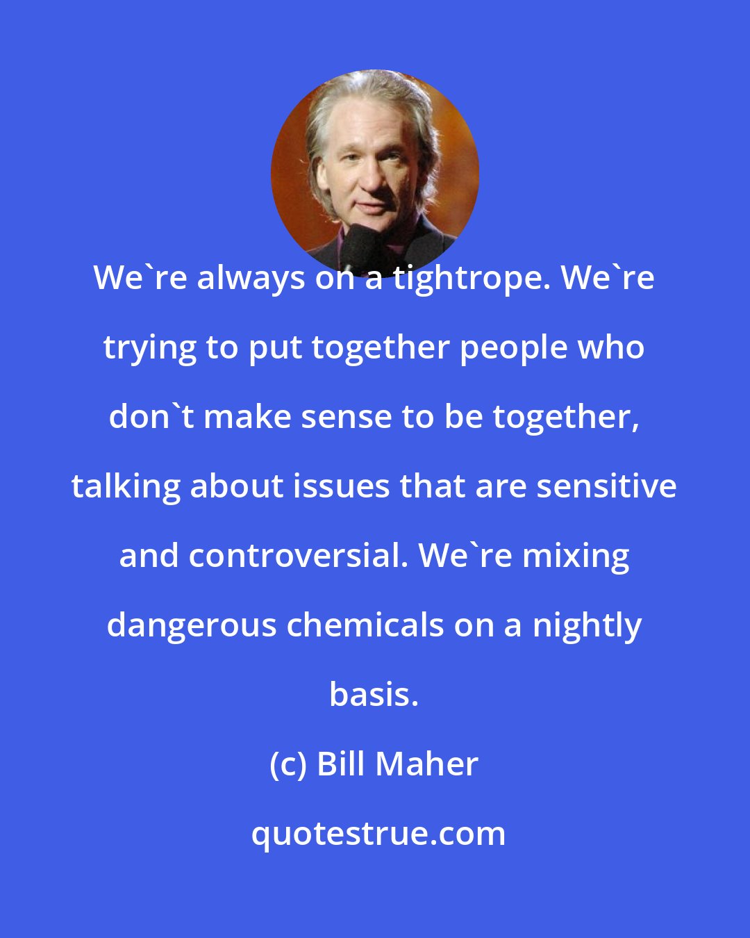 Bill Maher: We're always on a tightrope. We're trying to put together people who don't make sense to be together, talking about issues that are sensitive and controversial. We're mixing dangerous chemicals on a nightly basis.