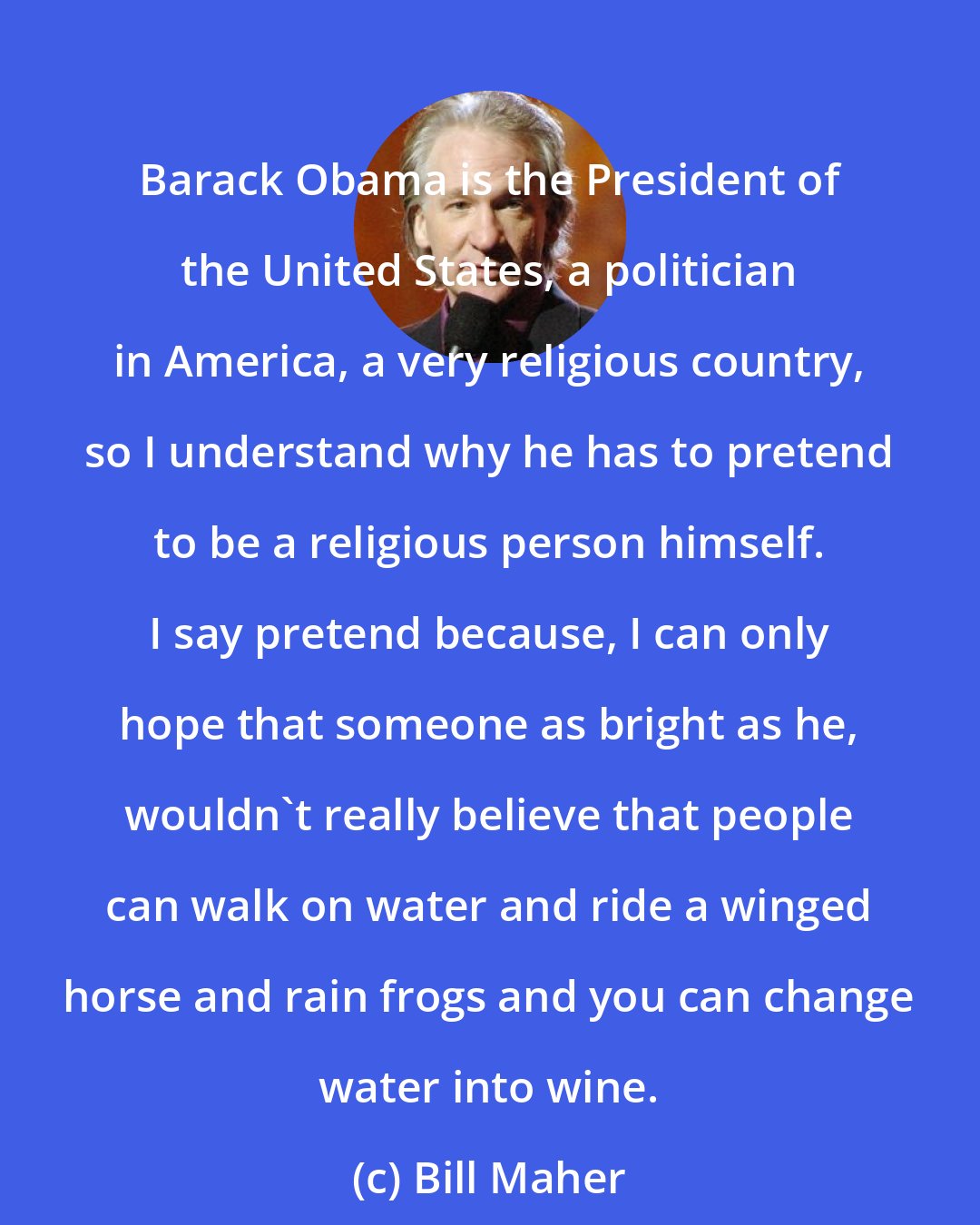 Bill Maher: Barack Obama is the President of the United States, a politician in America, a very religious country, so I understand why he has to pretend to be a religious person himself. I say pretend because, I can only hope that someone as bright as he, wouldn't really believe that people can walk on water and ride a winged horse and rain frogs and you can change water into wine.