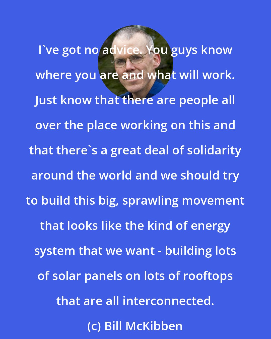 Bill McKibben: I've got no advice. You guys know where you are and what will work. Just know that there are people all over the place working on this and that there's a great deal of solidarity around the world and we should try to build this big, sprawling movement that looks like the kind of energy system that we want - building lots of solar panels on lots of rooftops that are all interconnected.