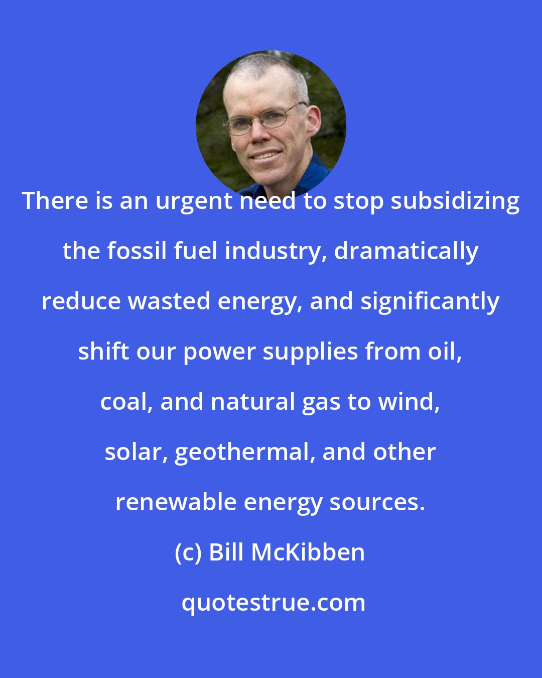 Bill McKibben: There is an urgent need to stop subsidizing the fossil fuel industry, dramatically reduce wasted energy, and significantly shift our power supplies from oil, coal, and natural gas to wind, solar, geothermal, and other renewable energy sources.