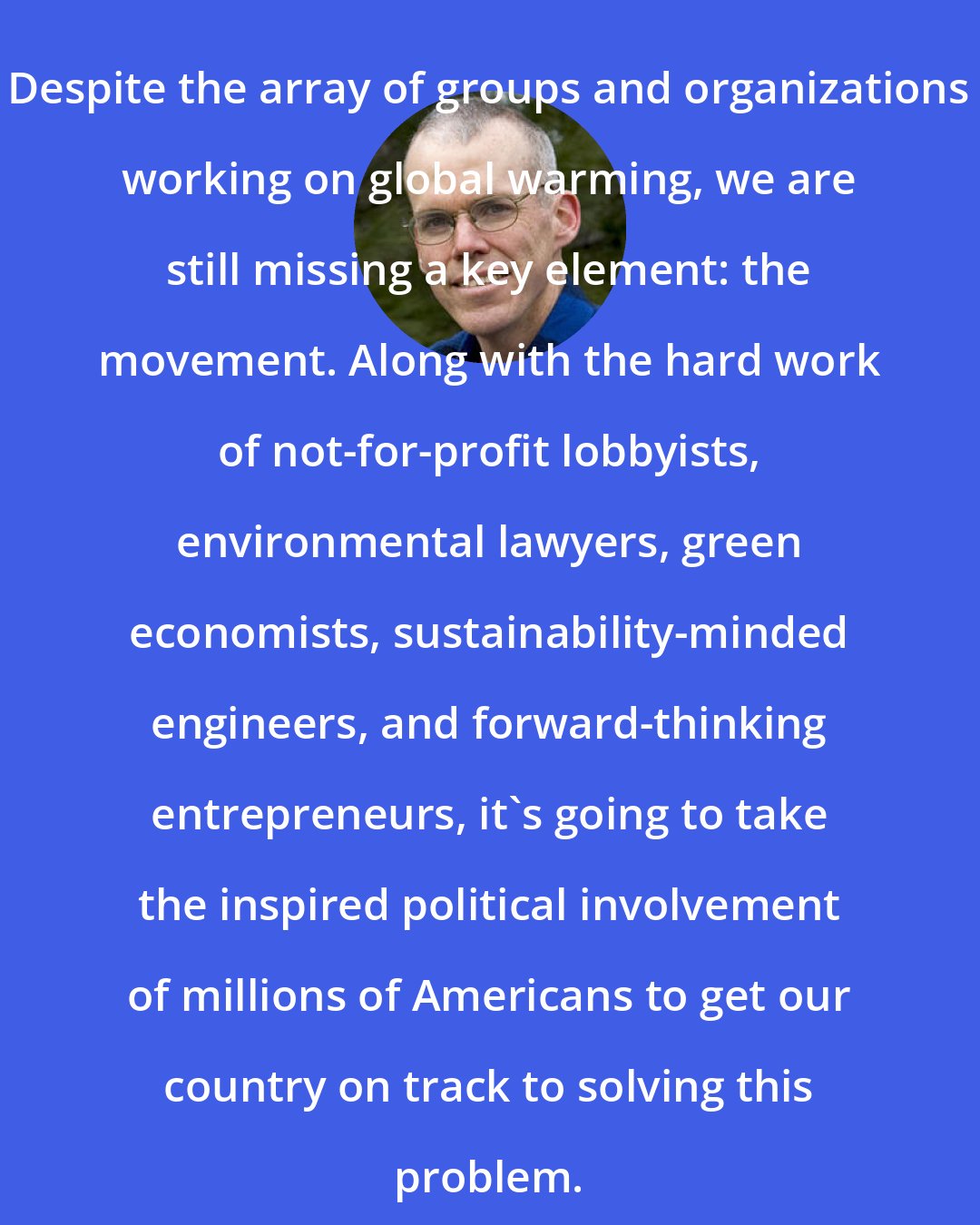 Bill McKibben: Despite the array of groups and organizations working on global warming, we are still missing a key element: the movement. Along with the hard work of not-for-profit lobbyists, environmental lawyers, green economists, sustainability-minded engineers, and forward-thinking entrepreneurs, it's going to take the inspired political involvement of millions of Americans to get our country on track to solving this problem.