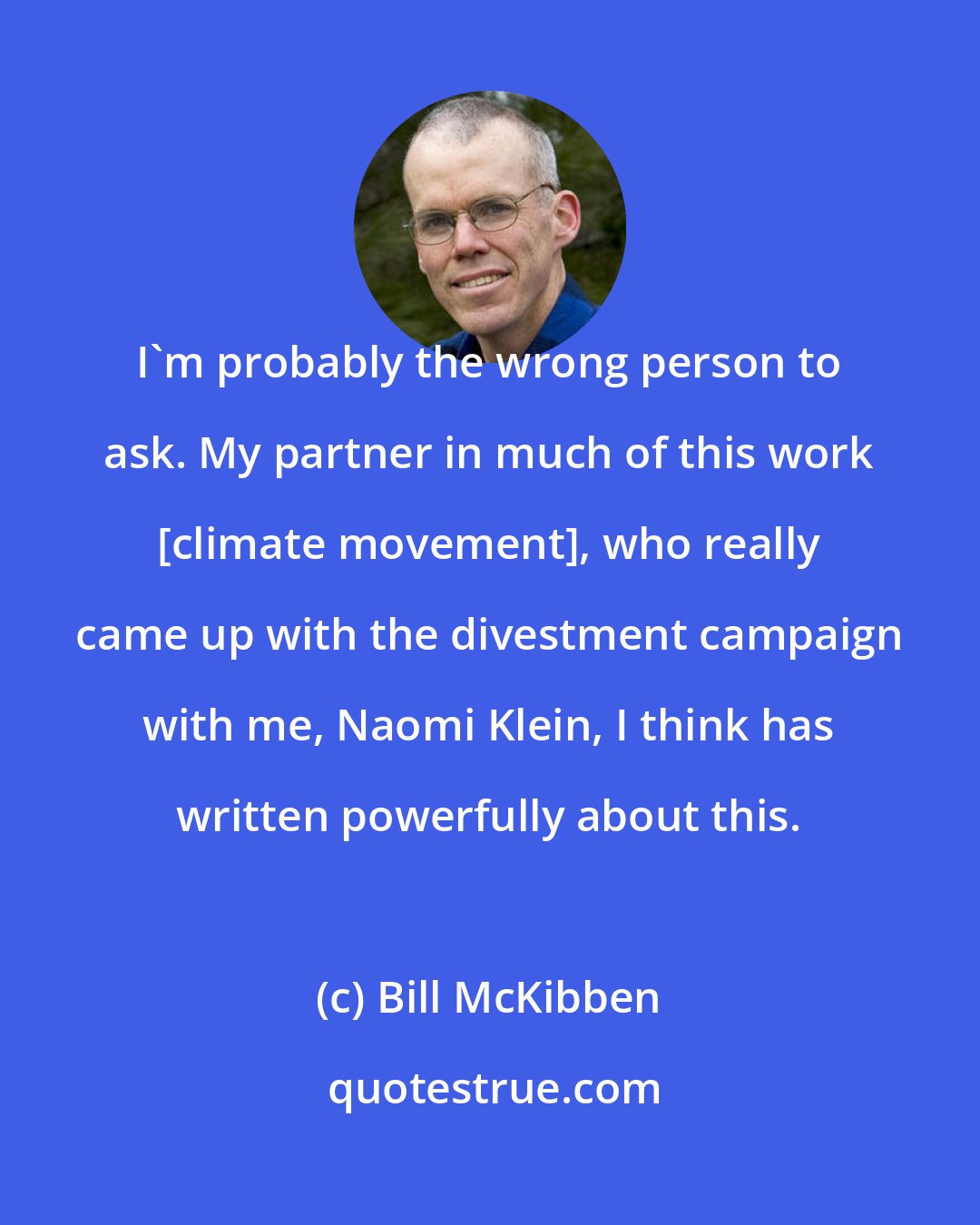 Bill McKibben: I'm probably the wrong person to ask. My partner in much of this work [climate movement], who really came up with the divestment campaign with me, Naomi Klein, I think has written powerfully about this.