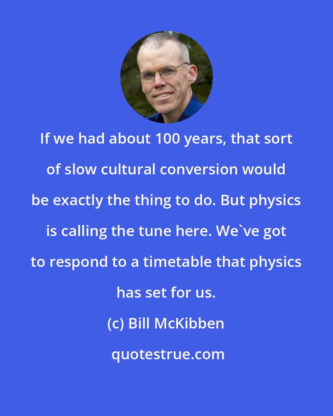 Bill McKibben: If we had about 100 years, that sort of slow cultural conversion would be exactly the thing to do. But physics is calling the tune here. We've got to respond to a timetable that physics has set for us.