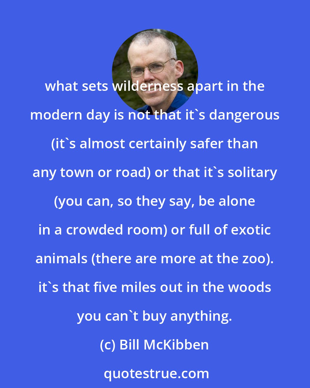 Bill McKibben: what sets wilderness apart in the modern day is not that it's dangerous (it's almost certainly safer than any town or road) or that it's solitary (you can, so they say, be alone in a crowded room) or full of exotic animals (there are more at the zoo). it's that five miles out in the woods you can't buy anything.