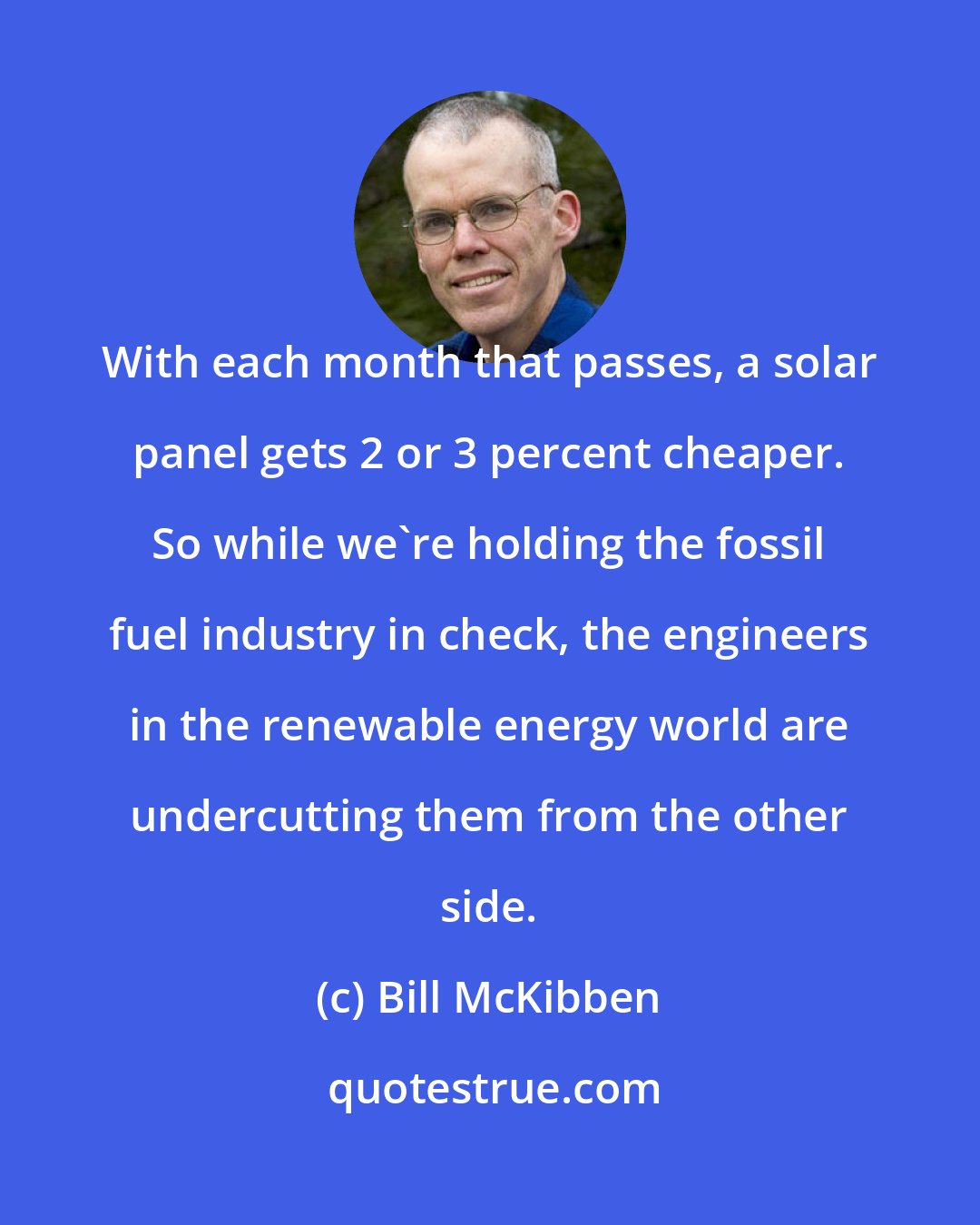 Bill McKibben: With each month that passes, a solar panel gets 2 or 3 percent cheaper. So while we're holding the fossil fuel industry in check, the engineers in the renewable energy world are undercutting them from the other side.