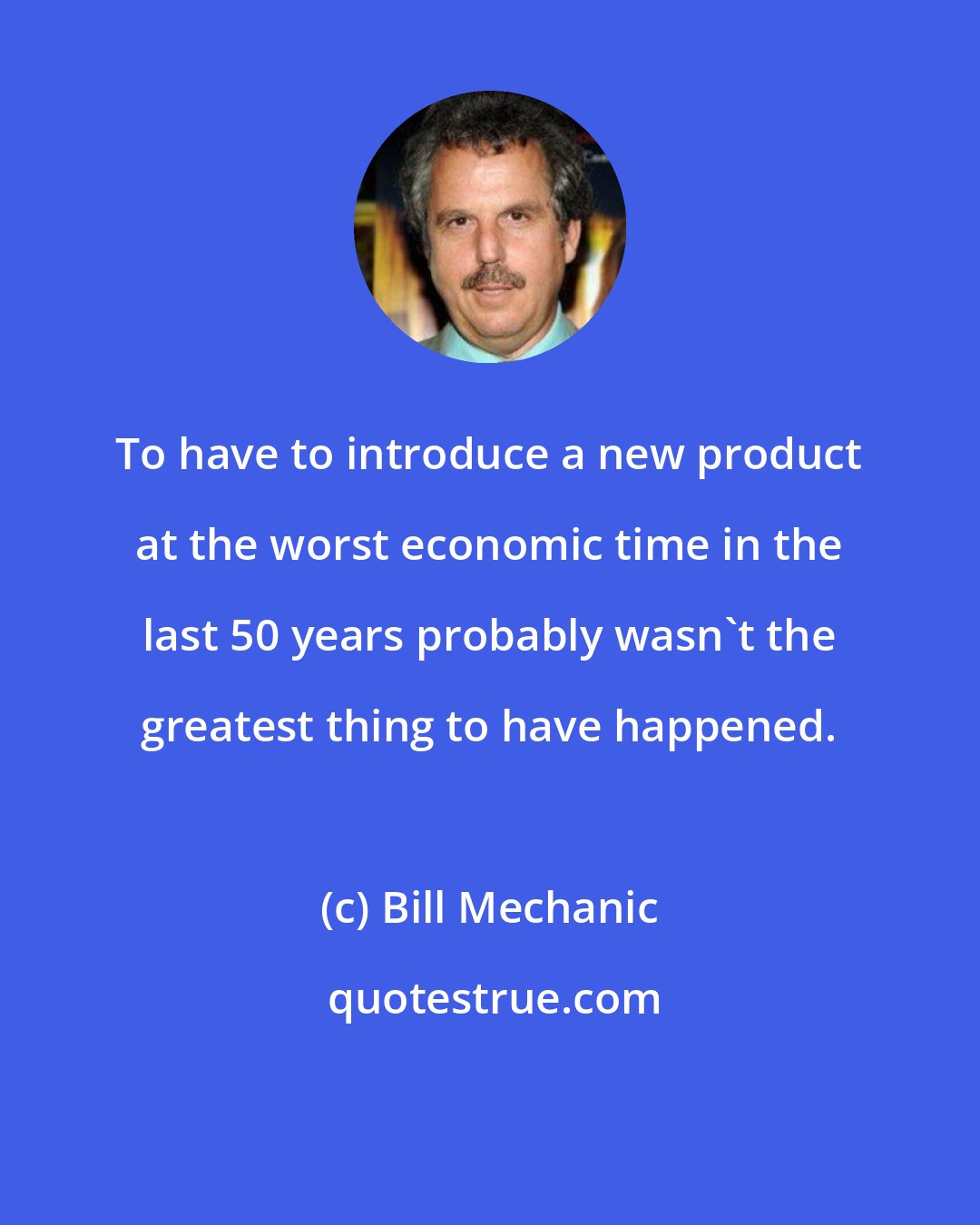Bill Mechanic: To have to introduce a new product at the worst economic time in the last 50 years probably wasn't the greatest thing to have happened.