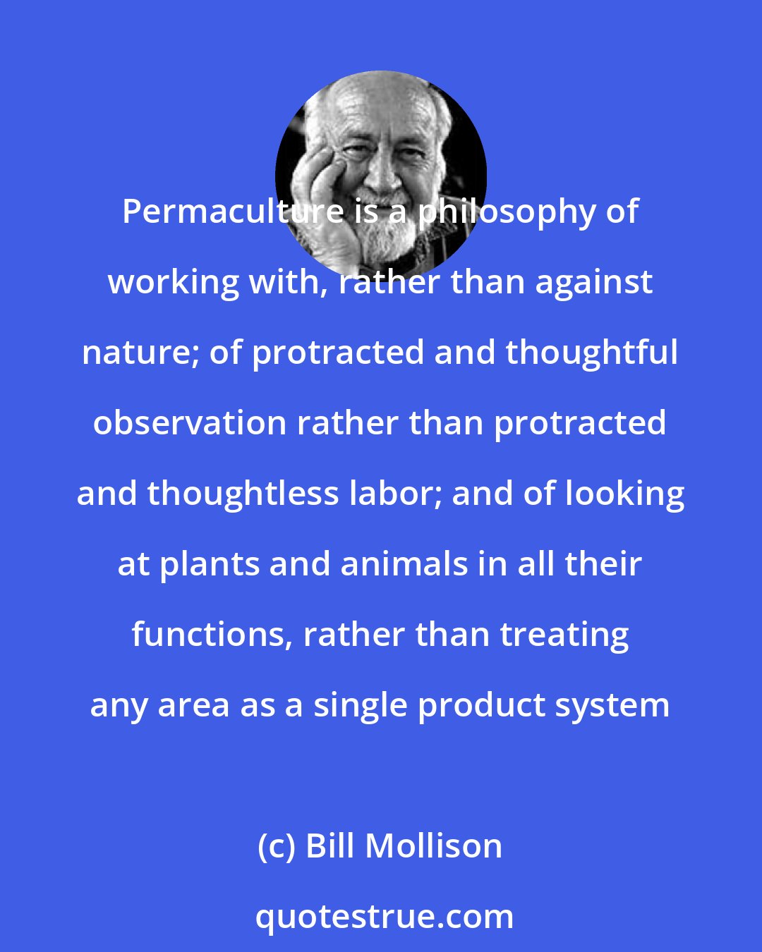 Bill Mollison: Permaculture is a philosophy of working with, rather than against nature; of protracted and thoughtful observation rather than protracted and thoughtless labor; and of looking at plants and animals in all their functions, rather than treating any area as a single product system