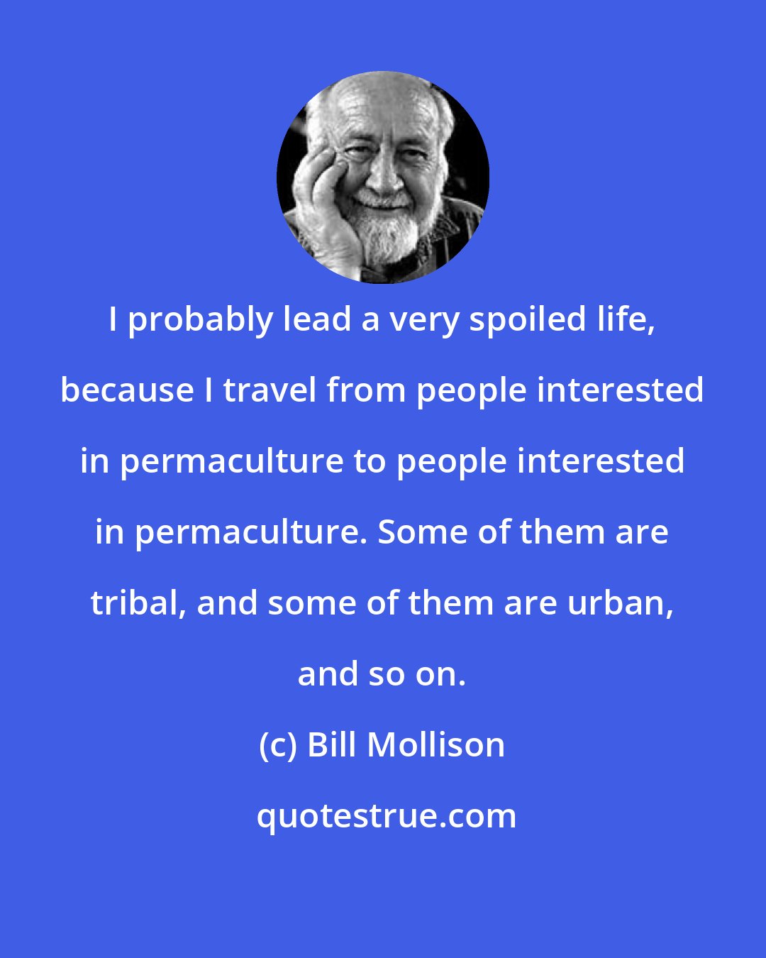 Bill Mollison: I probably lead a very spoiled life, because I travel from people interested in permaculture to people interested in permaculture. Some of them are tribal, and some of them are urban, and so on.