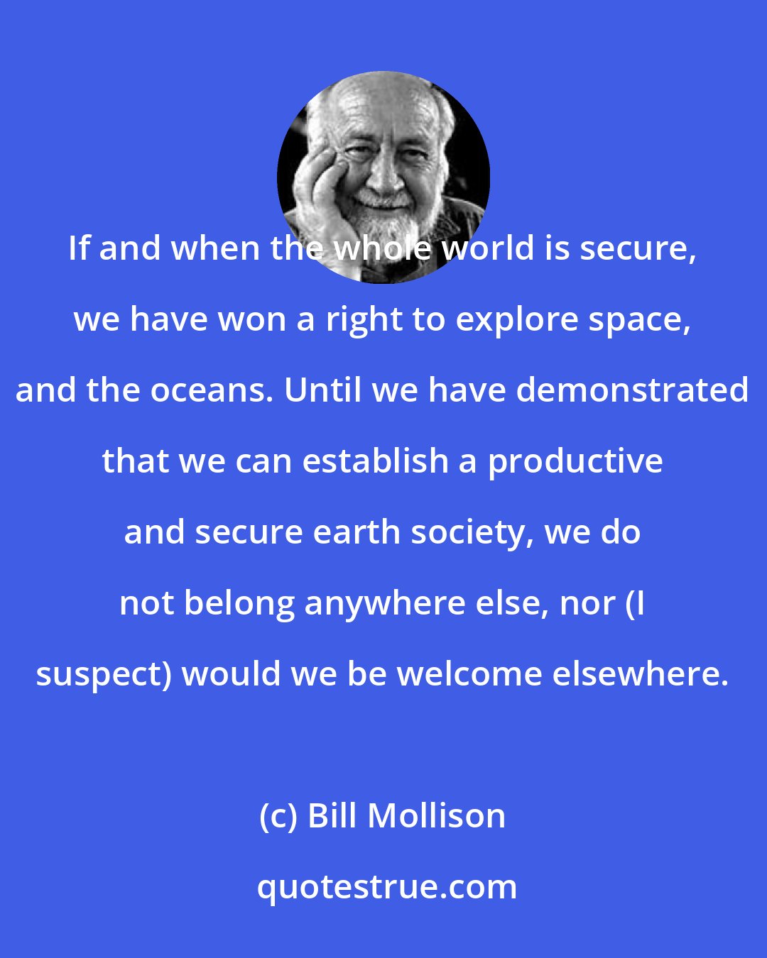 Bill Mollison: If and when the whole world is secure, we have won a right to explore space, and the oceans. Until we have demonstrated that we can establish a productive and secure earth society, we do not belong anywhere else, nor (I suspect) would we be welcome elsewhere.