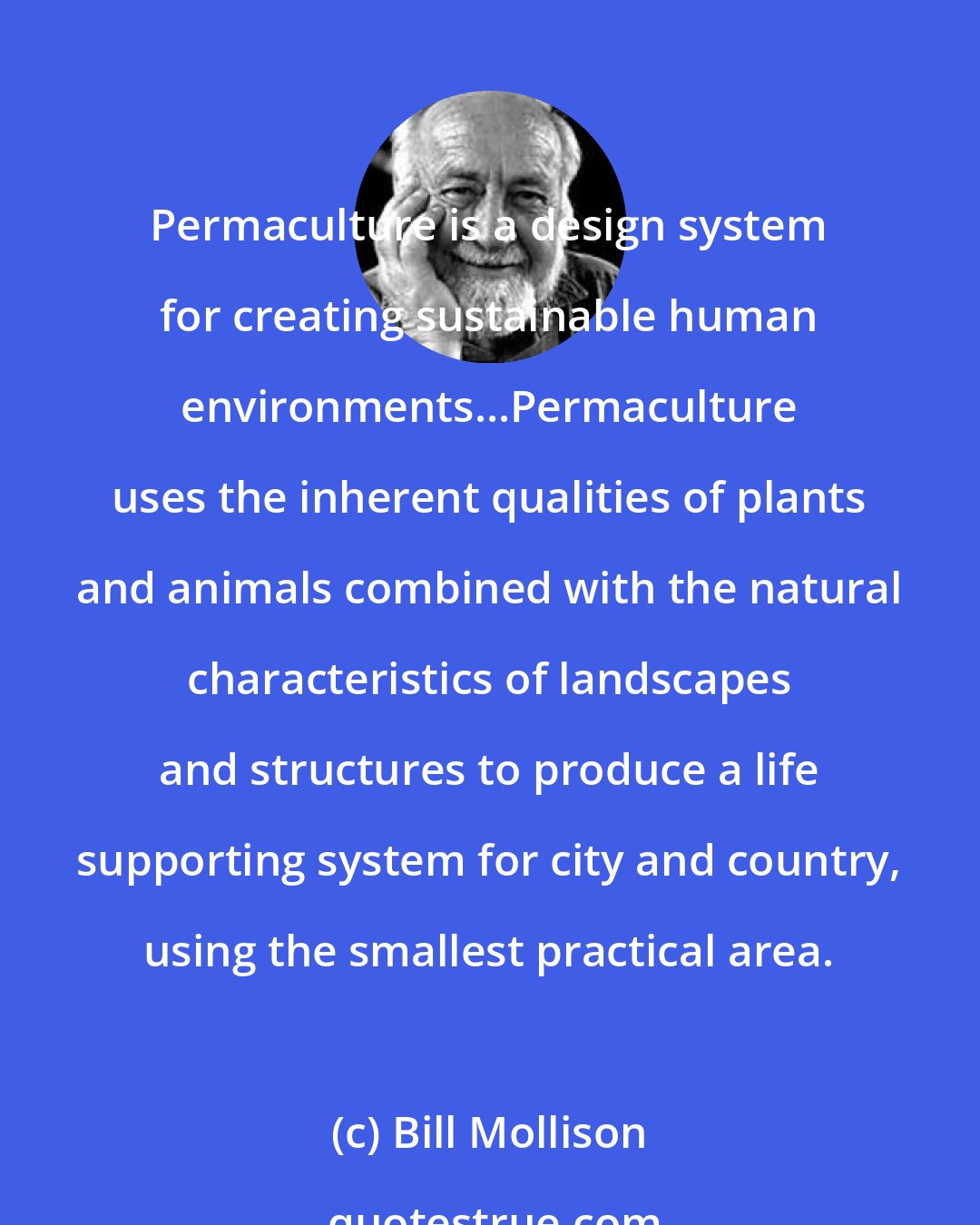 Bill Mollison: Permaculture is a design system for creating sustainable human environments...Permaculture uses the inherent qualities of plants and animals combined with the natural characteristics of landscapes and structures to produce a life supporting system for city and country, using the smallest practical area.