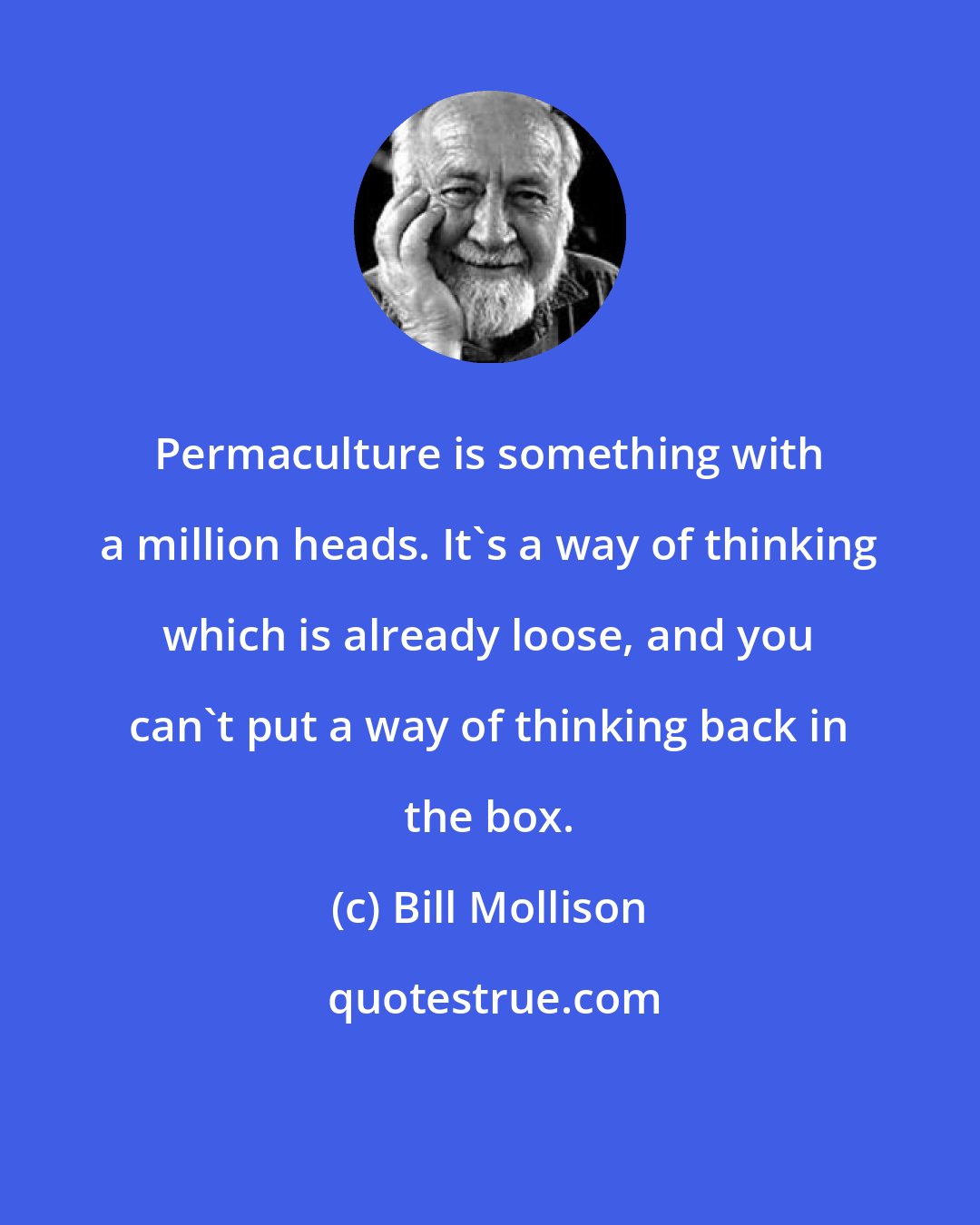 Bill Mollison: Permaculture is something with a million heads. It's a way of thinking which is already loose, and you can't put a way of thinking back in the box.