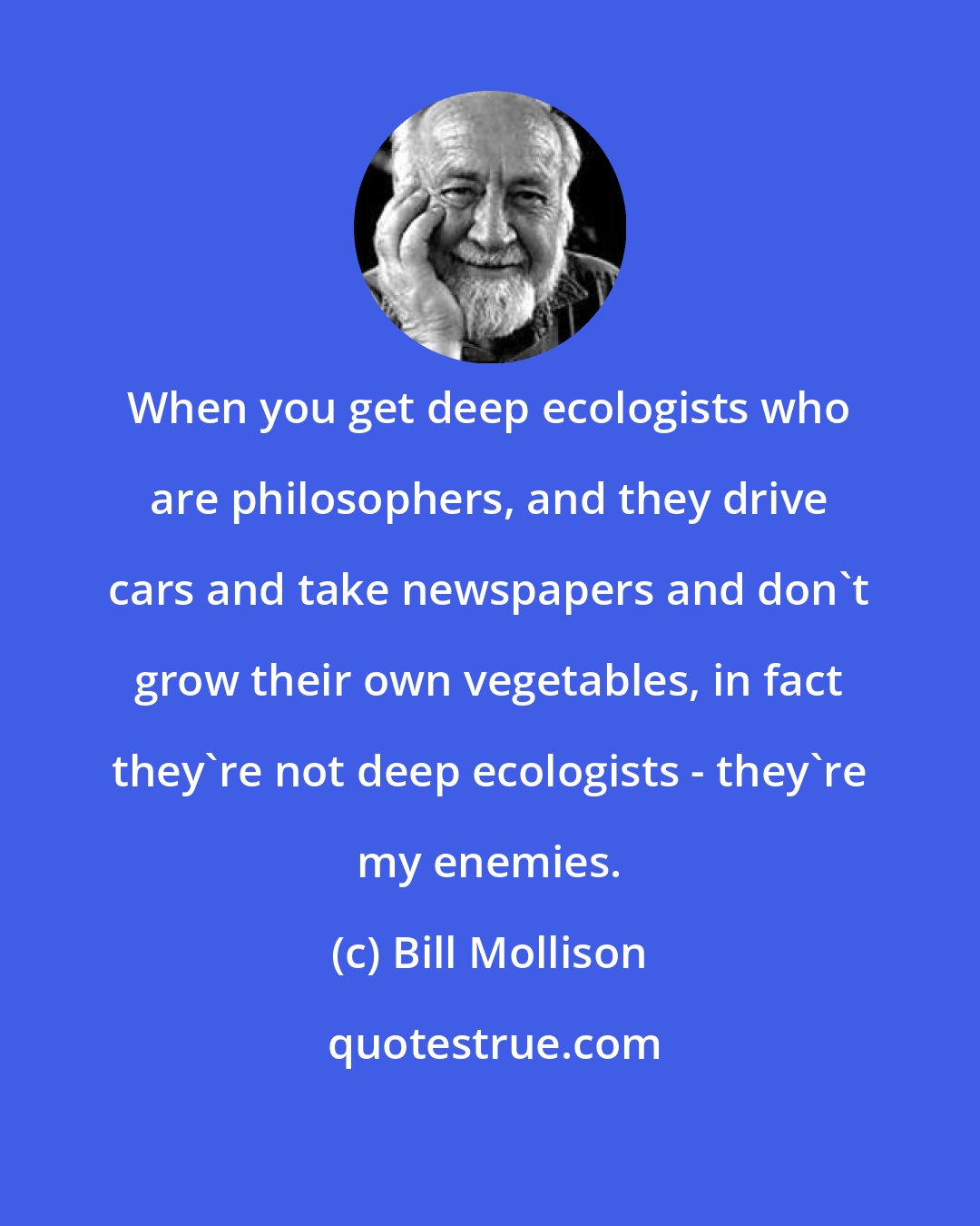 Bill Mollison: When you get deep ecologists who are philosophers, and they drive cars and take newspapers and don't grow their own vegetables, in fact they're not deep ecologists - they're my enemies.