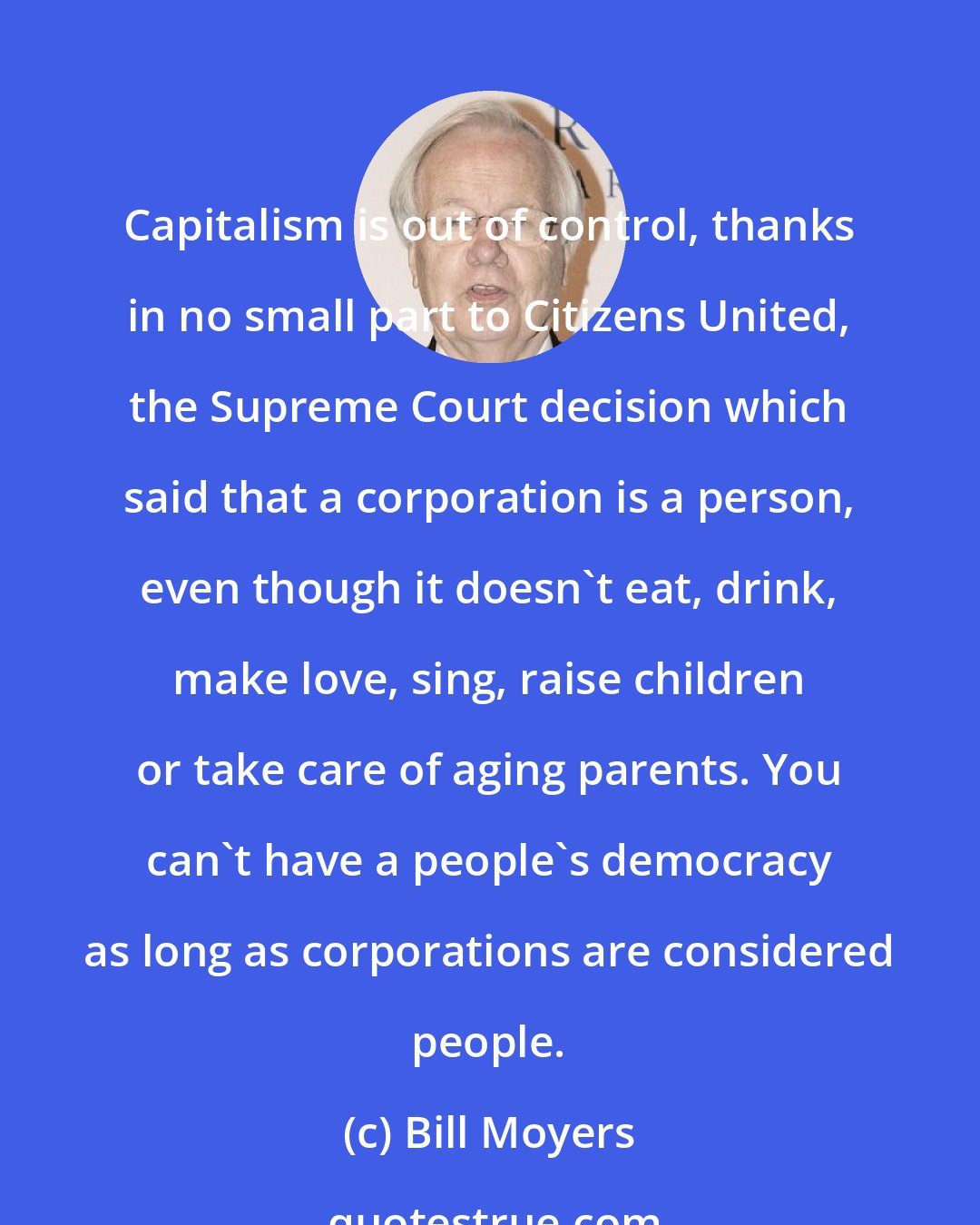 Bill Moyers: Capitalism is out of control, thanks in no small part to Citizens United, the Supreme Court decision which said that a corporation is a person, even though it doesn't eat, drink, make love, sing, raise children or take care of aging parents. You can't have a people's democracy as long as corporations are considered people.