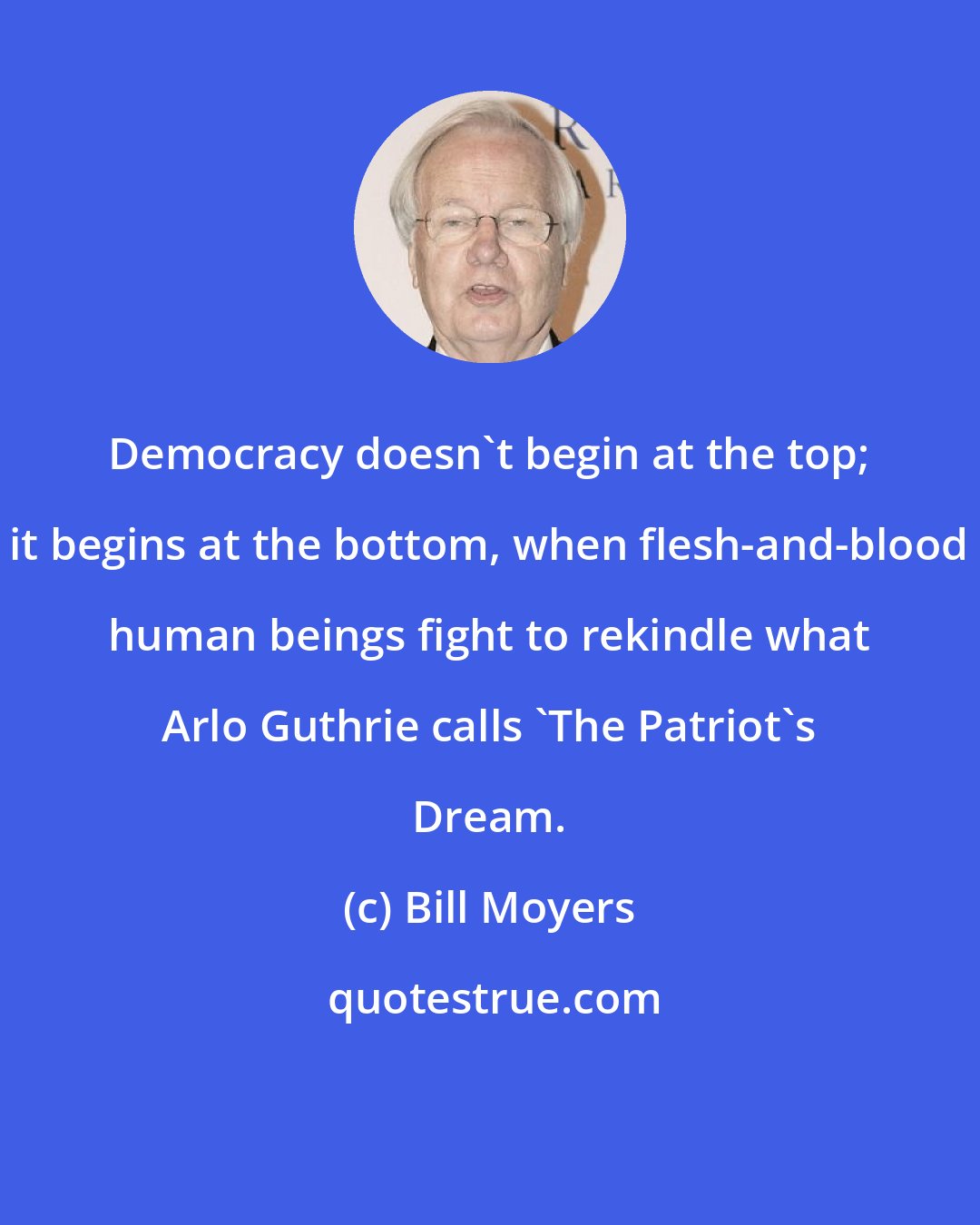 Bill Moyers: Democracy doesn't begin at the top; it begins at the bottom, when flesh-and-blood human beings fight to rekindle what Arlo Guthrie calls 'The Patriot's Dream.