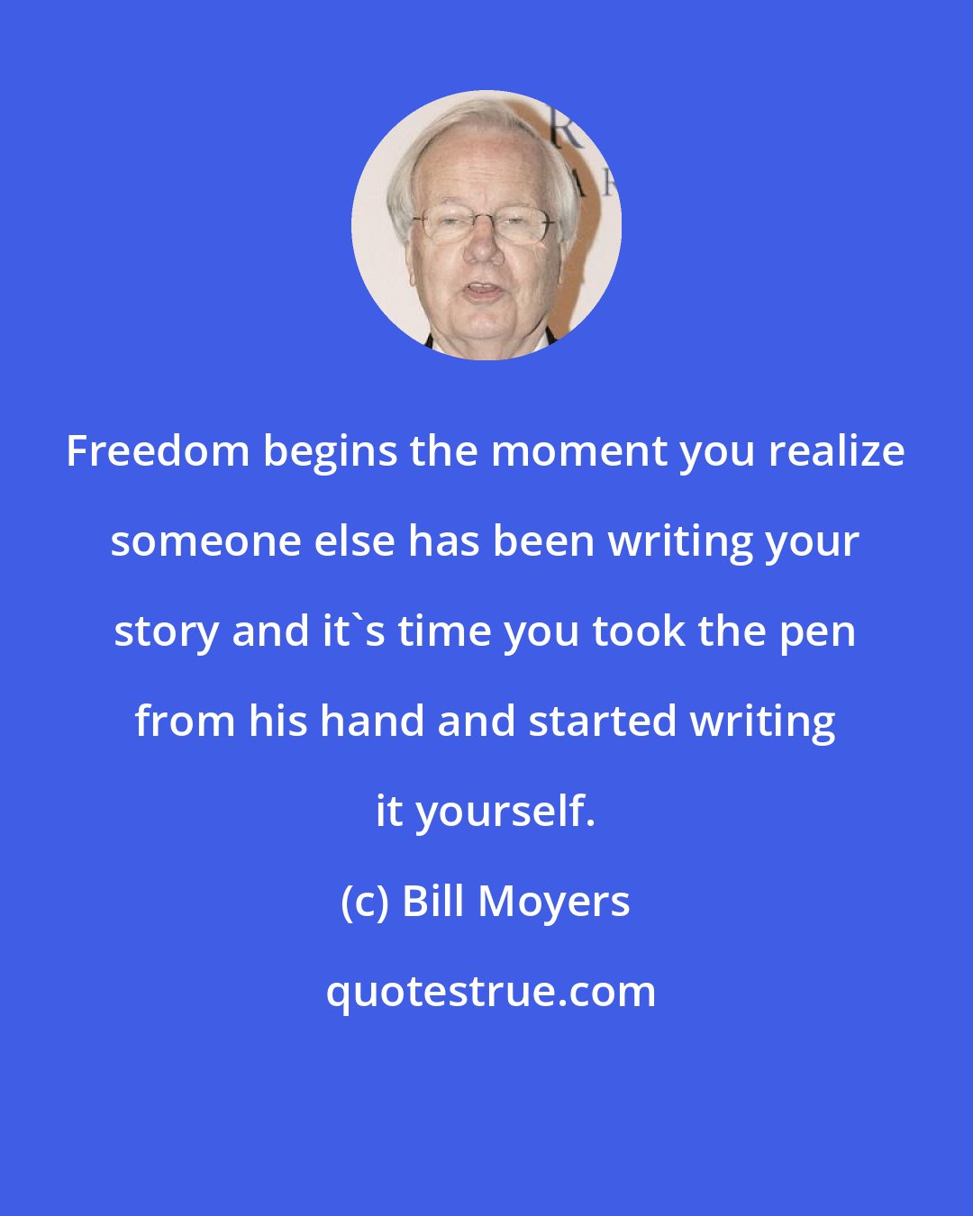 Bill Moyers: Freedom begins the moment you realize someone else has been writing your story and it's time you took the pen from his hand and started writing it yourself.