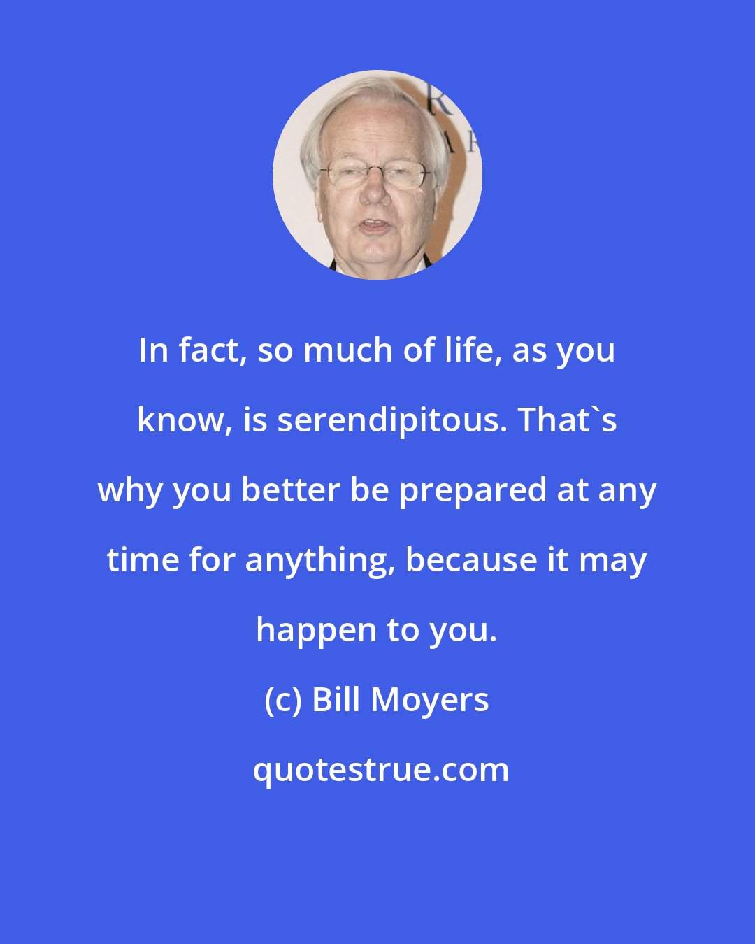 Bill Moyers: In fact, so much of life, as you know, is serendipitous. That's why you better be prepared at any time for anything, because it may happen to you.