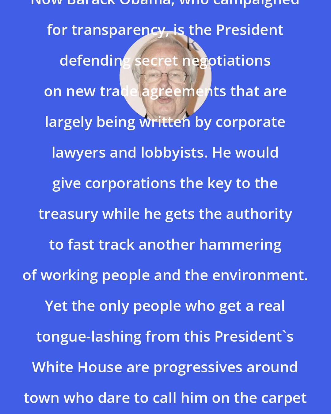 Bill Moyers: Now Barack Obama, who campaigned for transparency, is the President defending secret negotiations on new trade agreements that are largely being written by corporate lawyers and lobbyists. He would give corporations the key to the treasury while he gets the authority to fast track another hammering of working people and the environment. Yet the only people who get a real tongue-lashing from this President's White House are progressives around town who dare to call him on the carpet for abandoning his promises.