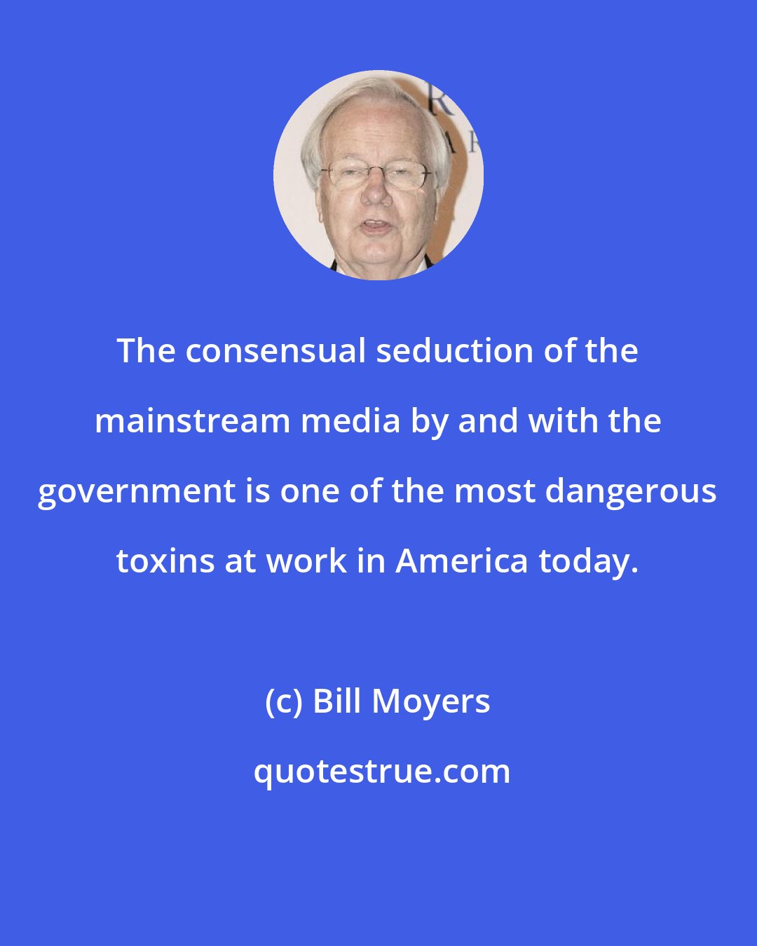 Bill Moyers: The consensual seduction of the mainstream media by and with the government is one of the most dangerous toxins at work in America today.