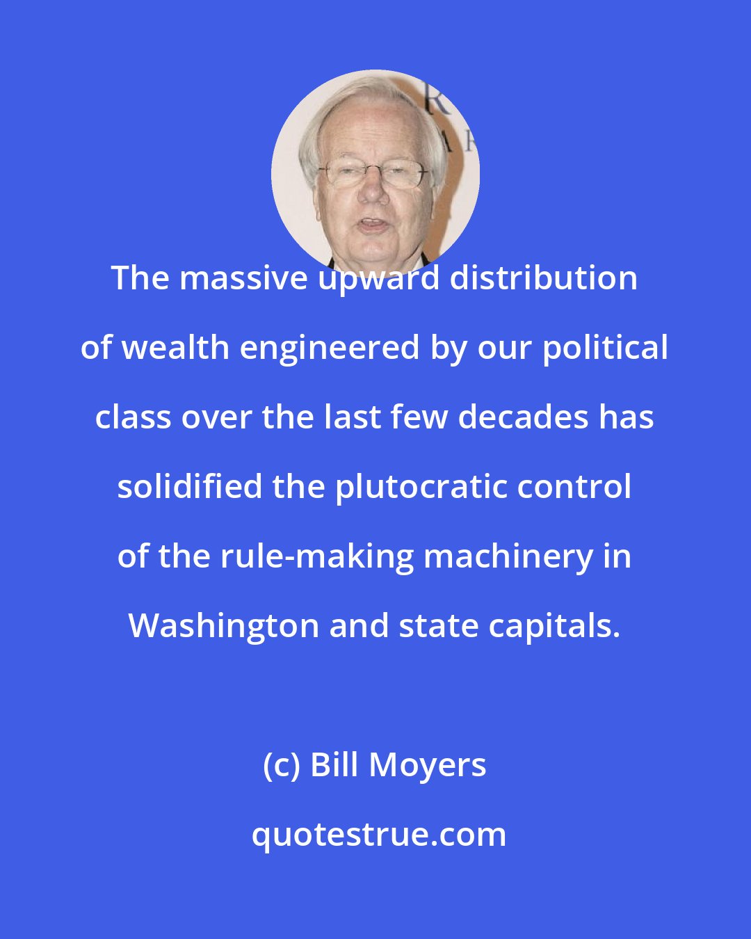 Bill Moyers: The massive upward distribution of wealth engineered by our political class over the last few decades has solidified the plutocratic control of the rule-making machinery in Washington and state capitals.