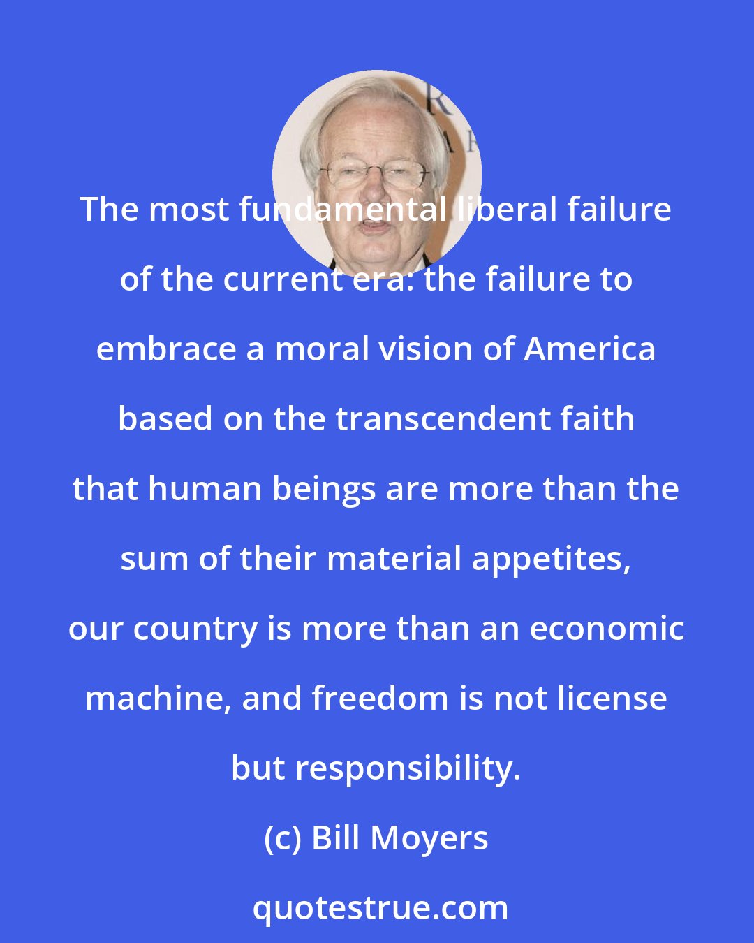 Bill Moyers: The most fundamental liberal failure of the current era: the failure to embrace a moral vision of America based on the transcendent faith that human beings are more than the sum of their material appetites, our country is more than an economic machine, and freedom is not license but responsibility.