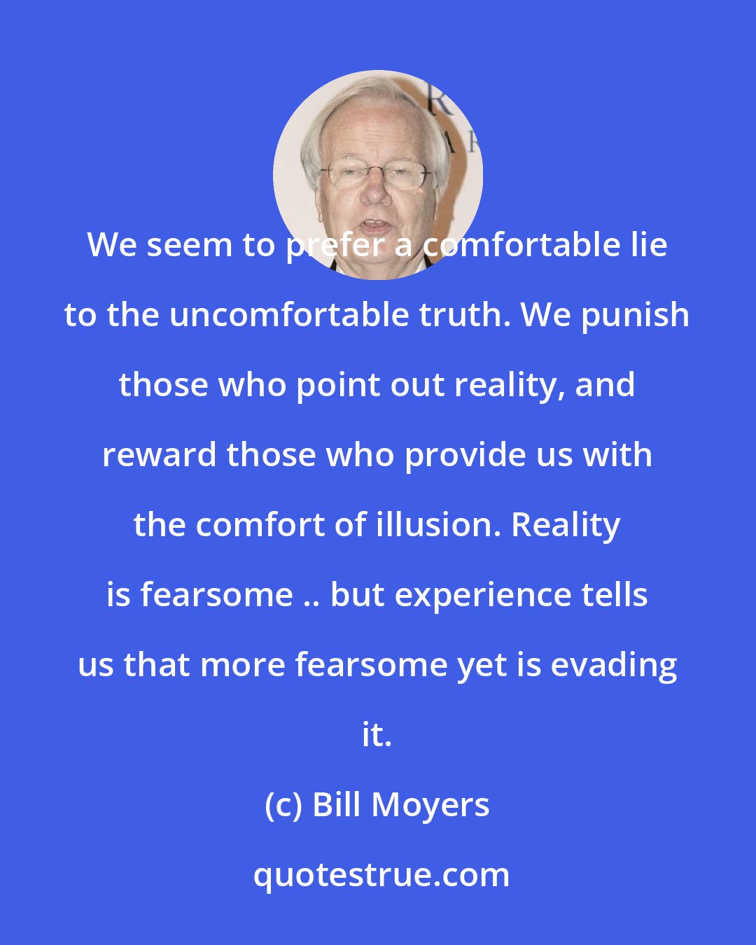 Bill Moyers: We seem to prefer a comfortable lie to the uncomfortable truth. We punish those who point out reality, and reward those who provide us with the comfort of illusion. Reality is fearsome .. but experience tells us that more fearsome yet is evading it.