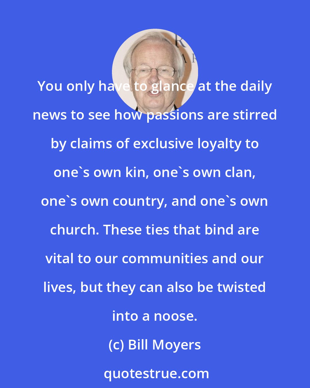 Bill Moyers: You only have to glance at the daily news to see how passions are stirred by claims of exclusive loyalty to one's own kin, one's own clan, one's own country, and one's own church. These ties that bind are vital to our communities and our lives, but they can also be twisted into a noose.