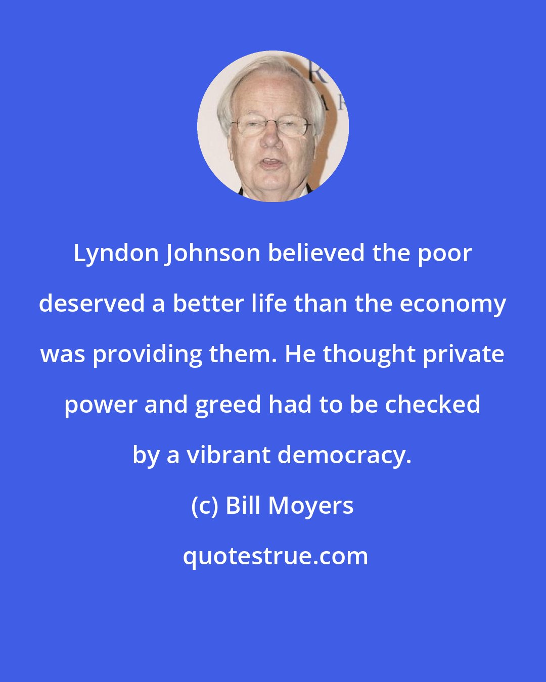 Bill Moyers: Lyndon Johnson believed the poor deserved a better life than the economy was providing them. He thought private power and greed had to be checked by a vibrant democracy.