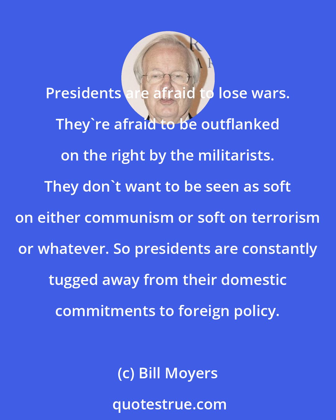 Bill Moyers: Presidents are afraid to lose wars. They're afraid to be outflanked on the right by the militarists. They don't want to be seen as soft on either communism or soft on terrorism or whatever. So presidents are constantly tugged away from their domestic commitments to foreign policy.