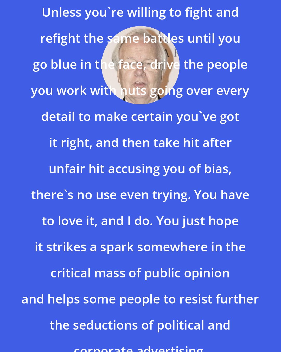 Bill Moyers: Unless you're willing to fight and refight the same battles until you go blue in the face, drive the people you work with nuts going over every detail to make certain you've got it right, and then take hit after unfair hit accusing you of bias, there's no use even trying. You have to love it, and I do. You just hope it strikes a spark somewhere in the critical mass of public opinion and helps some people to resist further the seductions of political and corporate advertising.