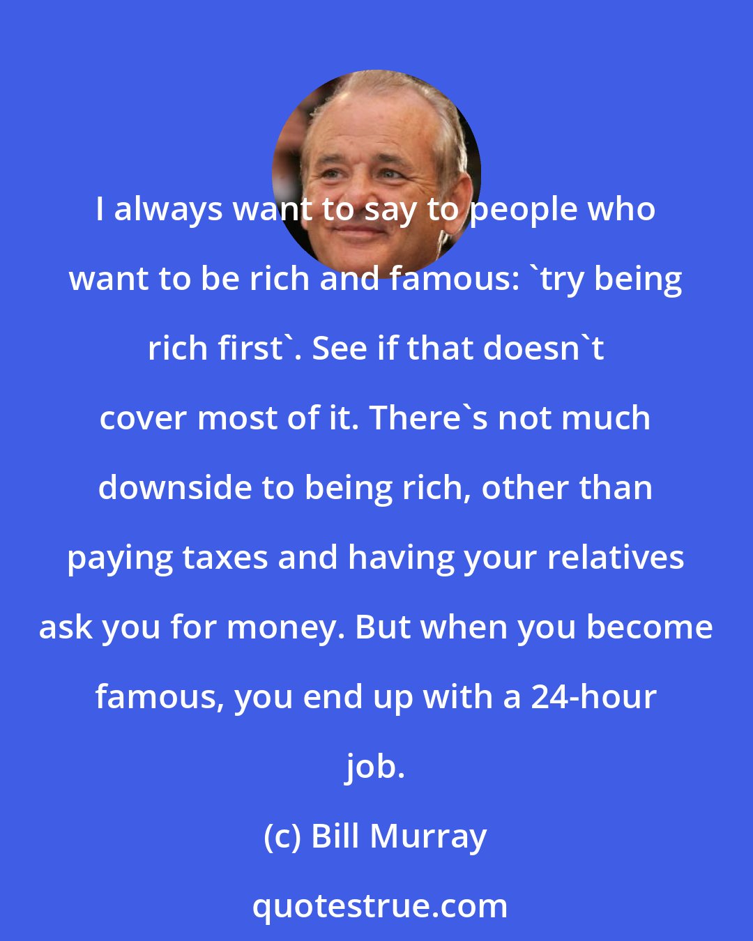 Bill Murray: I always want to say to people who want to be rich and famous: 'try being rich first'. See if that doesn't cover most of it. There's not much downside to being rich, other than paying taxes and having your relatives ask you for money. But when you become famous, you end up with a 24-hour job.