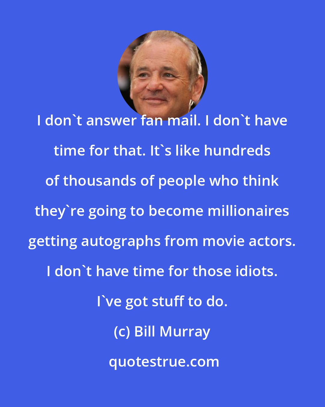 Bill Murray: I don't answer fan mail. I don't have time for that. It's like hundreds of thousands of people who think they're going to become millionaires getting autographs from movie actors. I don't have time for those idiots. I've got stuff to do.
