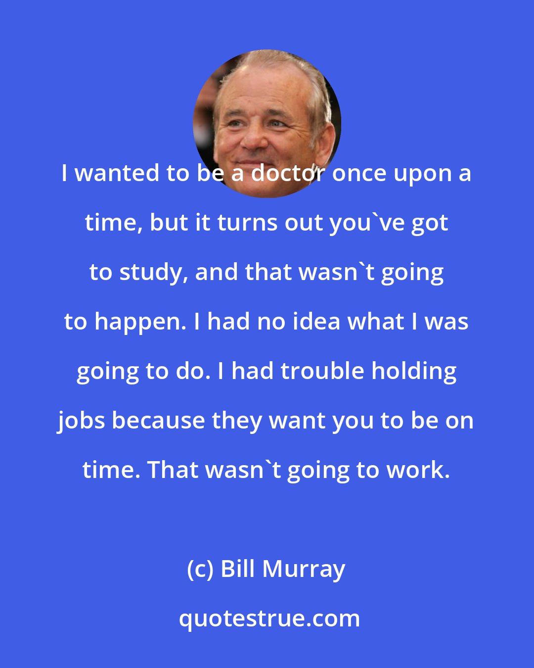 Bill Murray: I wanted to be a doctor once upon a time, but it turns out you've got to study, and that wasn't going to happen. I had no idea what I was going to do. I had trouble holding jobs because they want you to be on time. That wasn't going to work.