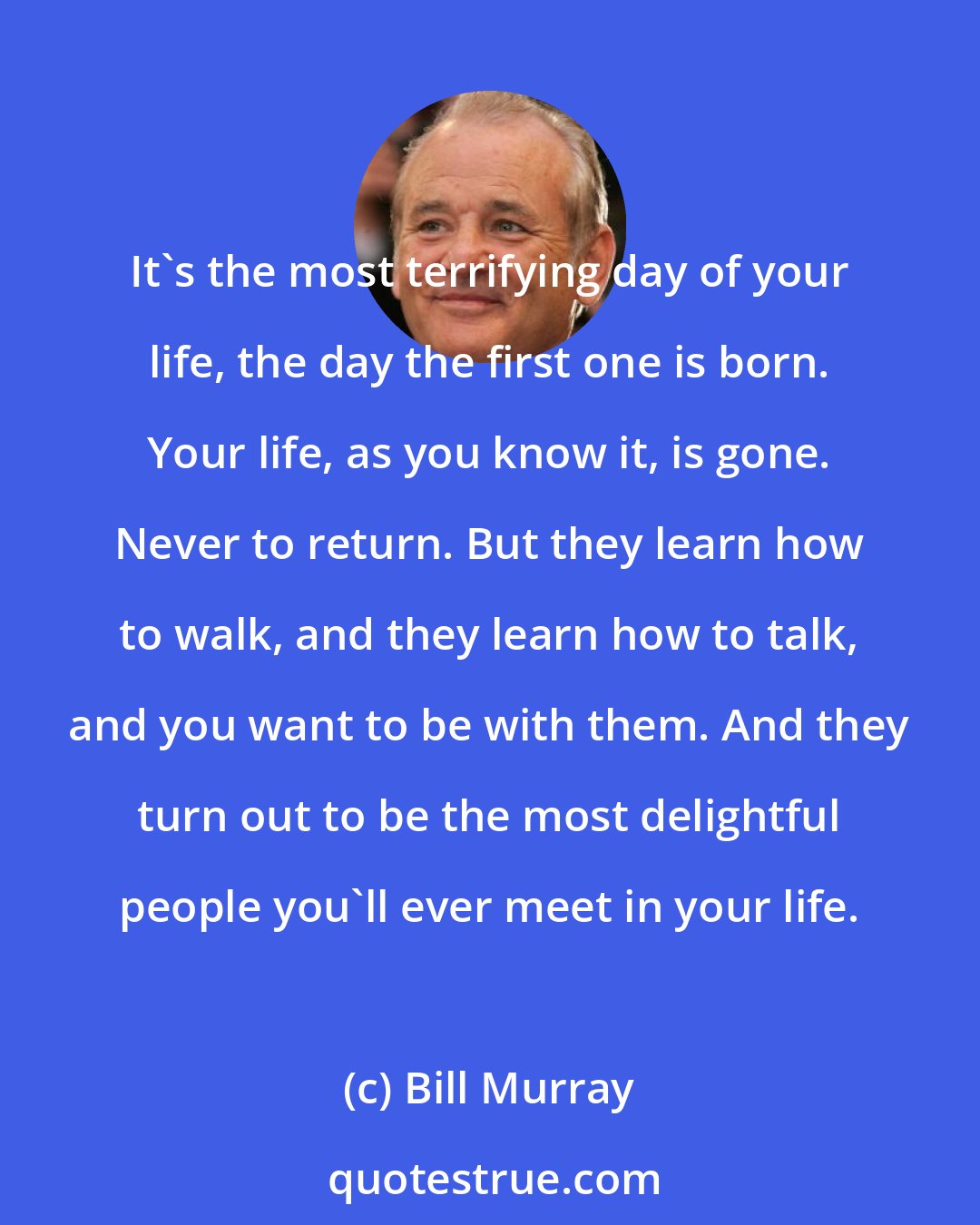 Bill Murray: It's the most terrifying day of your life, the day the first one is born. Your life, as you know it, is gone. Never to return. But they learn how to walk, and they learn how to talk, and you want to be with them. And they turn out to be the most delightful people you'll ever meet in your life.