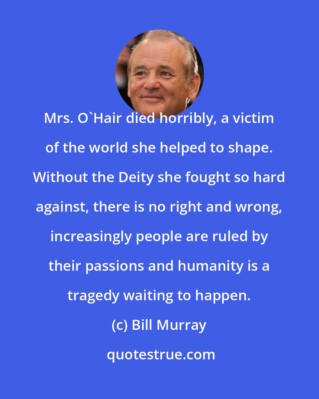 Bill Murray: Mrs. O'Hair died horribly, a victim of the world she helped to shape. Without the Deity she fought so hard against, there is no right and wrong, increasingly people are ruled by their passions and humanity is a tragedy waiting to happen.