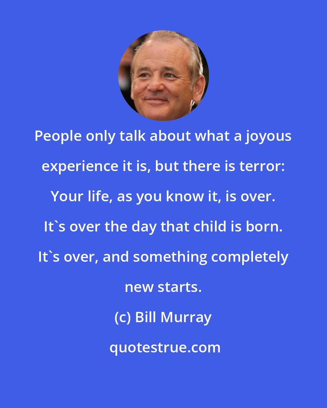 Bill Murray: People only talk about what a joyous experience it is, but there is terror: Your life, as you know it, is over. It's over the day that child is born. It's over, and something completely new starts.