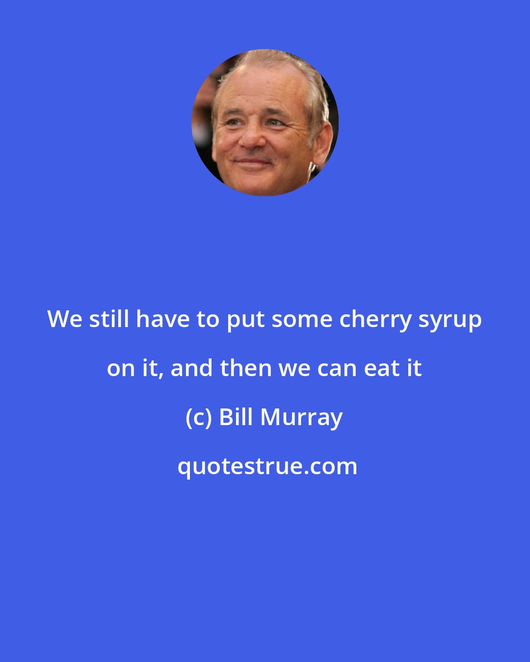 Bill Murray: We still have to put some cherry syrup on it, and then we can eat it
