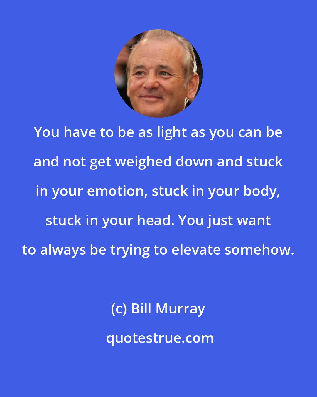 Bill Murray: You have to be as light as you can be and not get weighed down and stuck in your emotion, stuck in your body, stuck in your head. You just want to always be trying to elevate somehow.