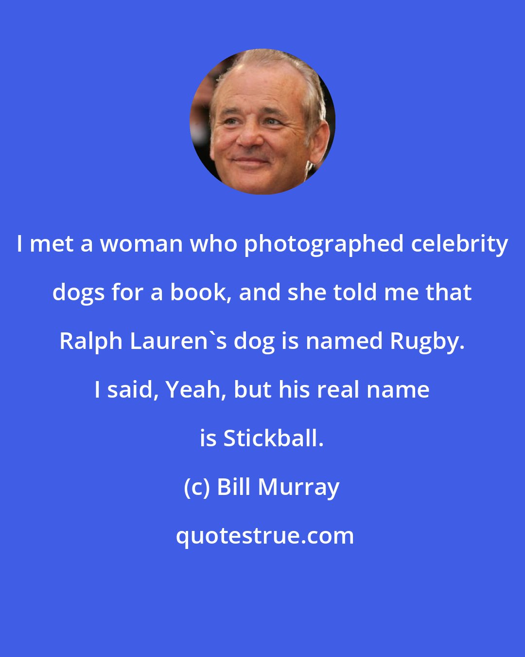 Bill Murray: I met a woman who photographed celebrity dogs for a book, and she told me that Ralph Lauren's dog is named Rugby. I said, Yeah, but his real name is Stickball.
