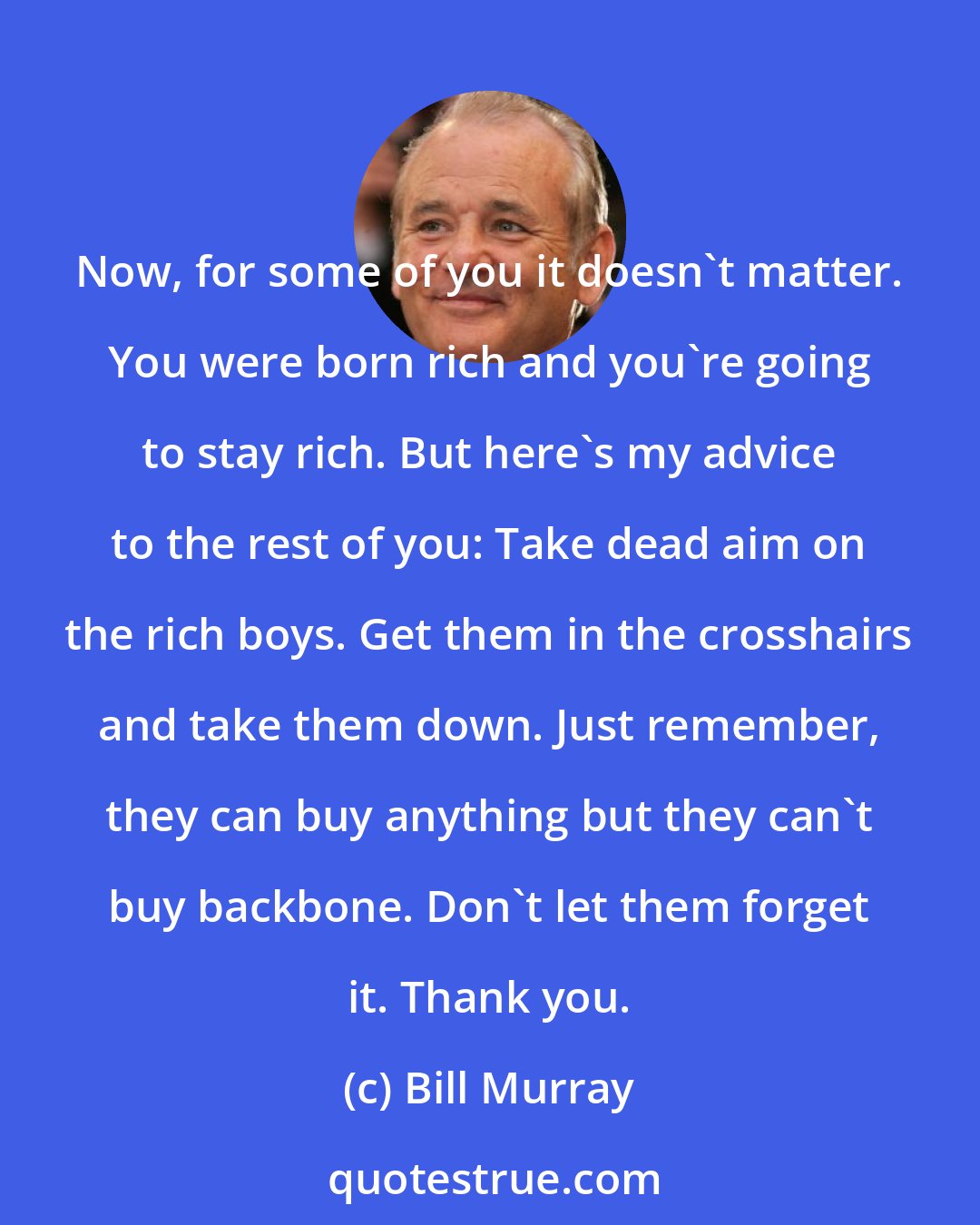 Bill Murray: Now, for some of you it doesn't matter. You were born rich and you're going to stay rich. But here's my advice to the rest of you: Take dead aim on the rich boys. Get them in the crosshairs and take them down. Just remember, they can buy anything but they can't buy backbone. Don't let them forget it. Thank you.