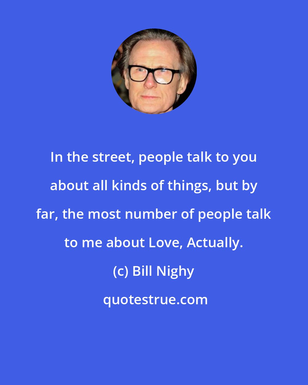 Bill Nighy: In the street, people talk to you about all kinds of things, but by far, the most number of people talk to me about Love, Actually.
