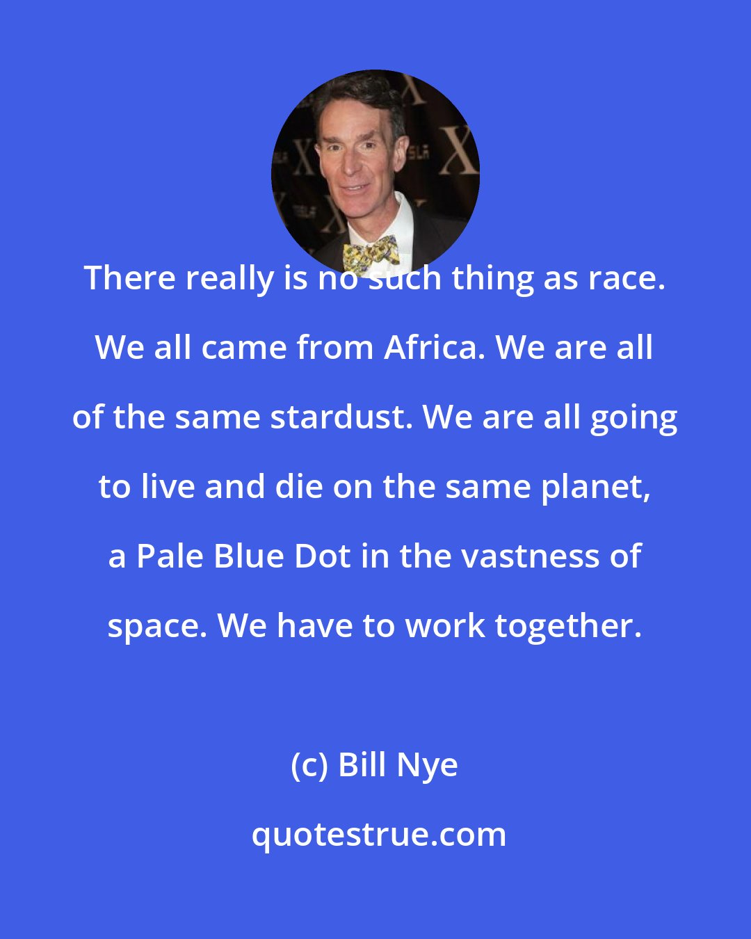 Bill Nye: There really is no such thing as race. We all came from Africa. We are all of the same stardust. We are all going to live and die on the same planet, a Pale Blue Dot in the vastness of space. We have to work together.