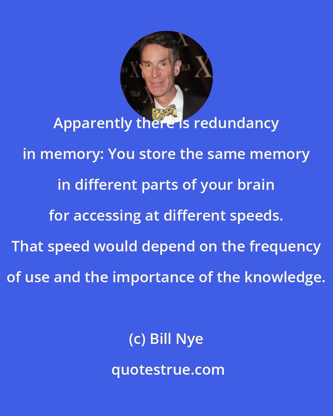 Bill Nye: Apparently there is redundancy in memory: You store the same memory in different parts of your brain for accessing at different speeds. That speed would depend on the frequency of use and the importance of the knowledge.