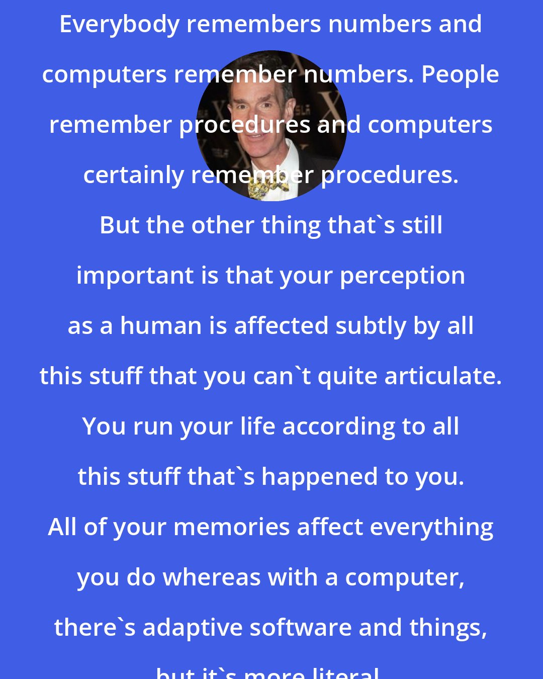 Bill Nye: Everybody remembers numbers and computers remember numbers. People remember procedures and computers certainly remember procedures. But the other thing that's still important is that your perception as a human is affected subtly by all this stuff that you can't quite articulate. You run your life according to all this stuff that's happened to you. All of your memories affect everything you do whereas with a computer, there's adaptive software and things, but it's more literal.