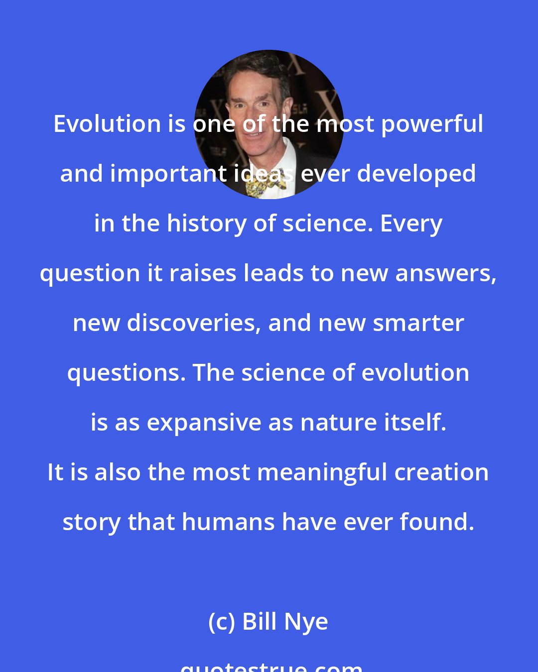 Bill Nye: Evolution is one of the most powerful and important ideas ever developed in the history of science. Every question it raises leads to new answers, new discoveries, and new smarter questions. The science of evolution is as expansive as nature itself. It is also the most meaningful creation story that humans have ever found.