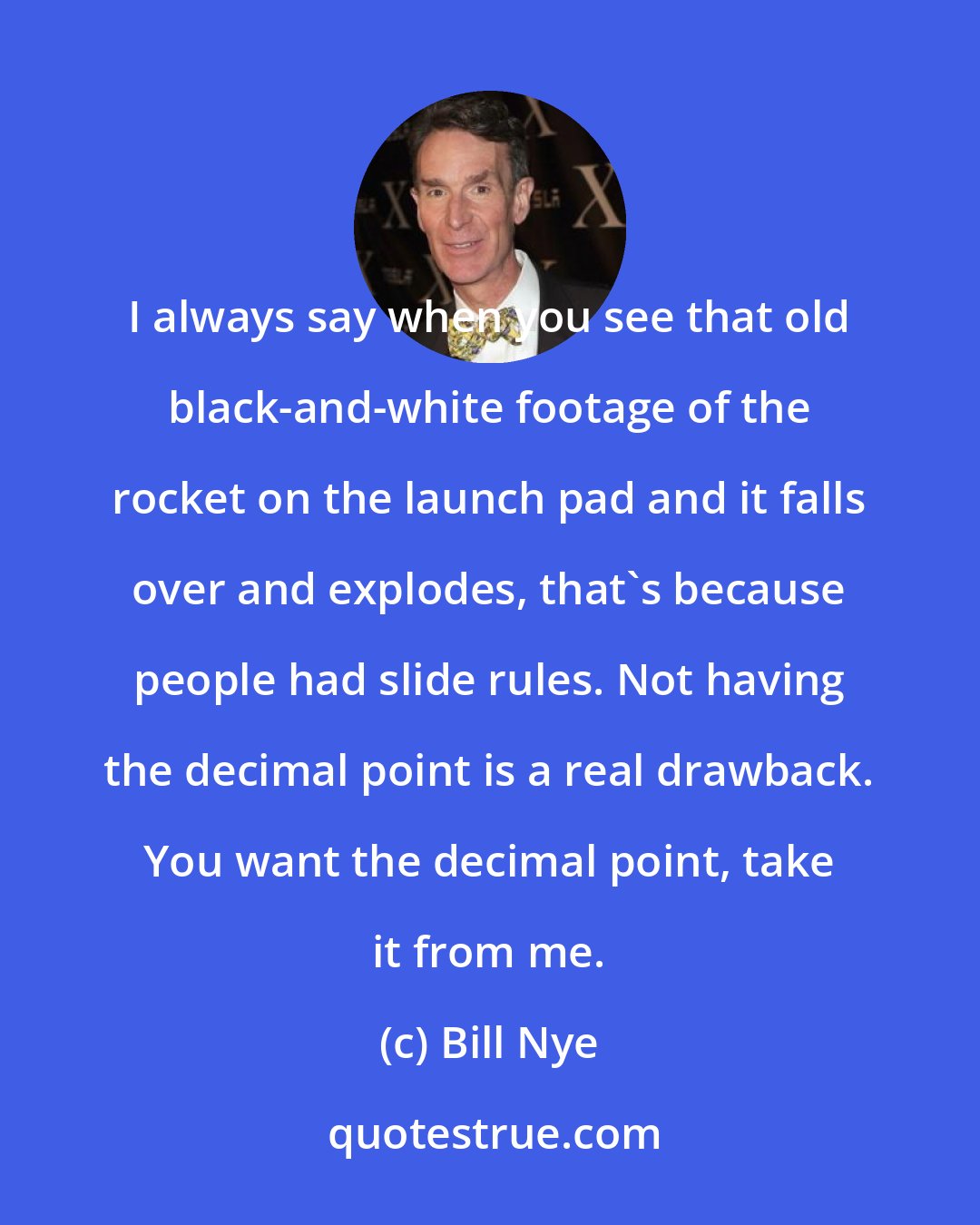 Bill Nye: I always say when you see that old black-and-white footage of the rocket on the launch pad and it falls over and explodes, that's because people had slide rules. Not having the decimal point is a real drawback. You want the decimal point, take it from me.