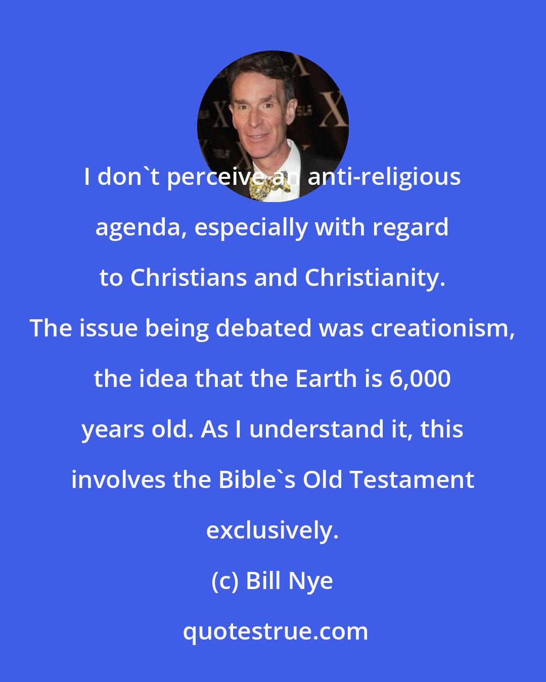 Bill Nye: I don't perceive an anti-religious agenda, especially with regard to Christians and Christianity. The issue being debated was creationism, the idea that the Earth is 6,000 years old. As I understand it, this involves the Bible's Old Testament exclusively.