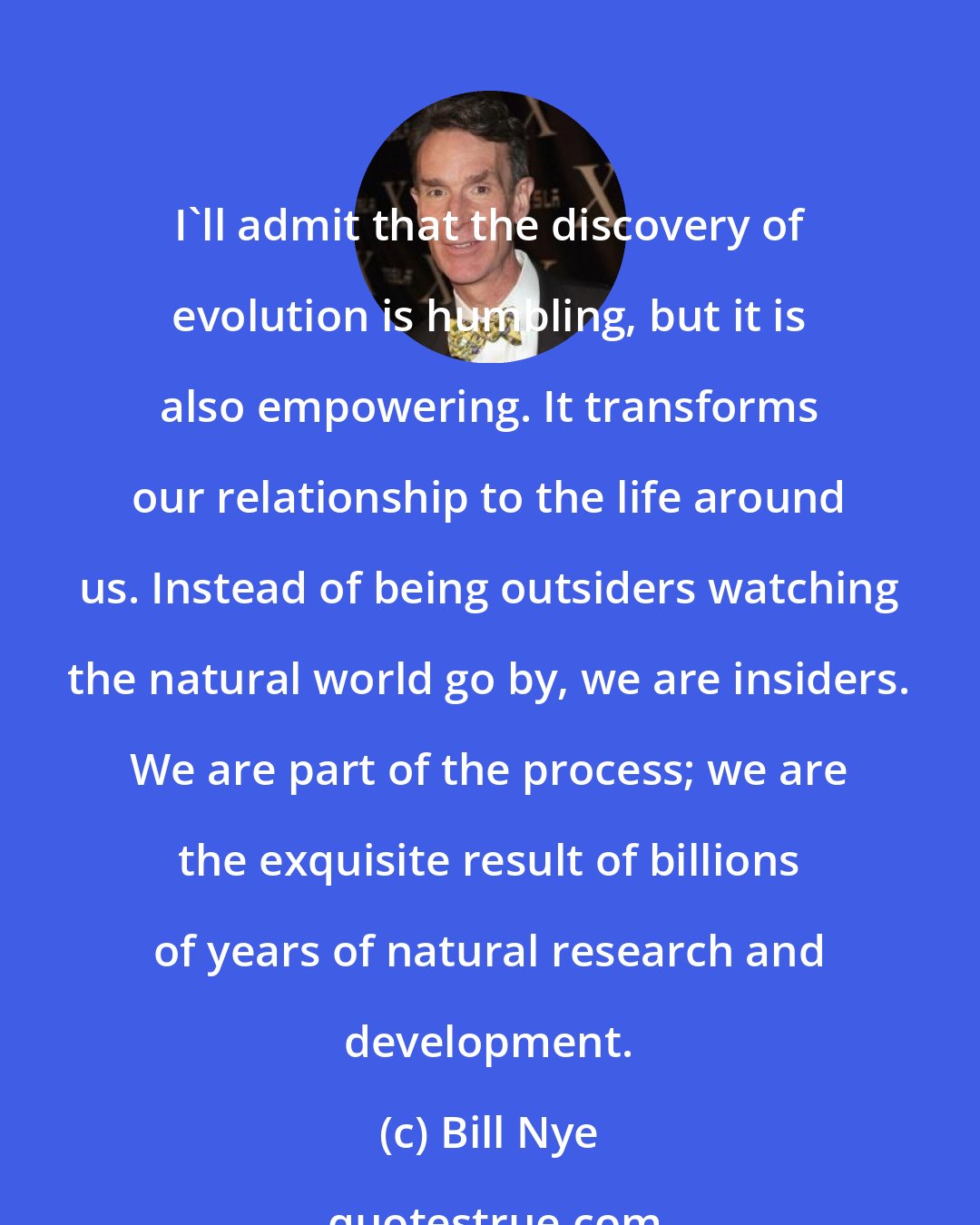 Bill Nye: I'll admit that the discovery of evolution is humbling, but it is also empowering. It transforms our relationship to the life around us. Instead of being outsiders watching the natural world go by, we are insiders. We are part of the process; we are the exquisite result of billions of years of natural research and development.