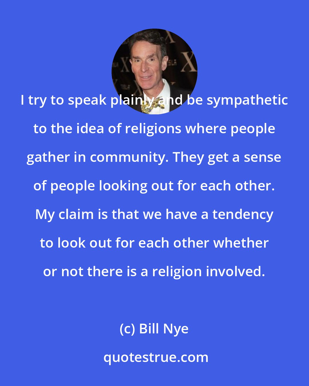 Bill Nye: I try to speak plainly and be sympathetic to the idea of religions where people gather in community. They get a sense of people looking out for each other. My claim is that we have a tendency to look out for each other whether or not there is a religion involved.